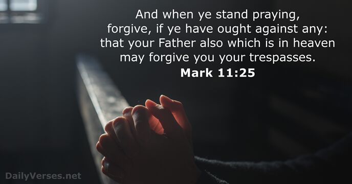 And when ye stand praying, forgive, if ye have ought against any:… Mark 11:25