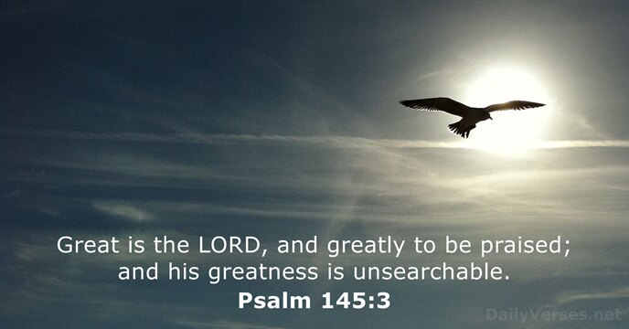 Great is the LORD, and greatly to be praised; and his greatness is unsearchable. Psalm 145:3