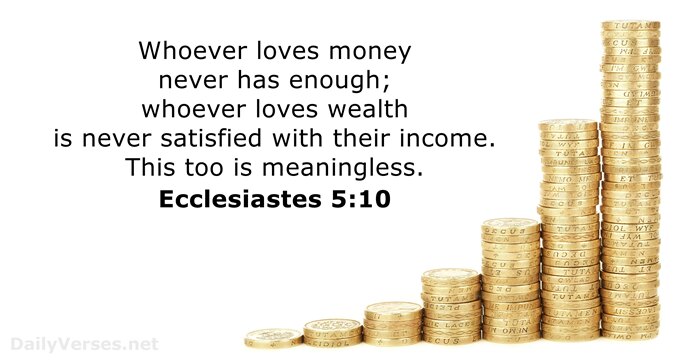 Whoever loves money never has enough; whoever loves wealth is never satisfied… Ecclesiastes 5:10