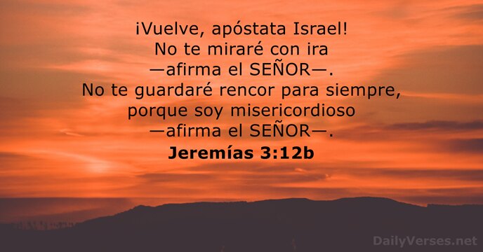 ¡Vuelve, apóstata Israel! No te miraré con ira —afirma el SEÑOR—. No… Jeremías 3:12b