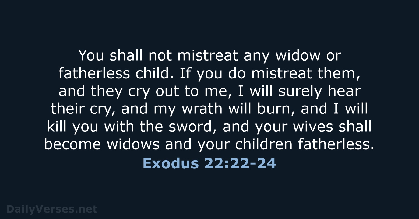 You shall not mistreat any widow or fatherless child. If you do… Exodus 22:22-24