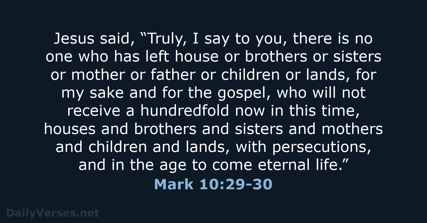 Jesus said, “Truly, I say to you, there is no one who… Mark 10:29-30