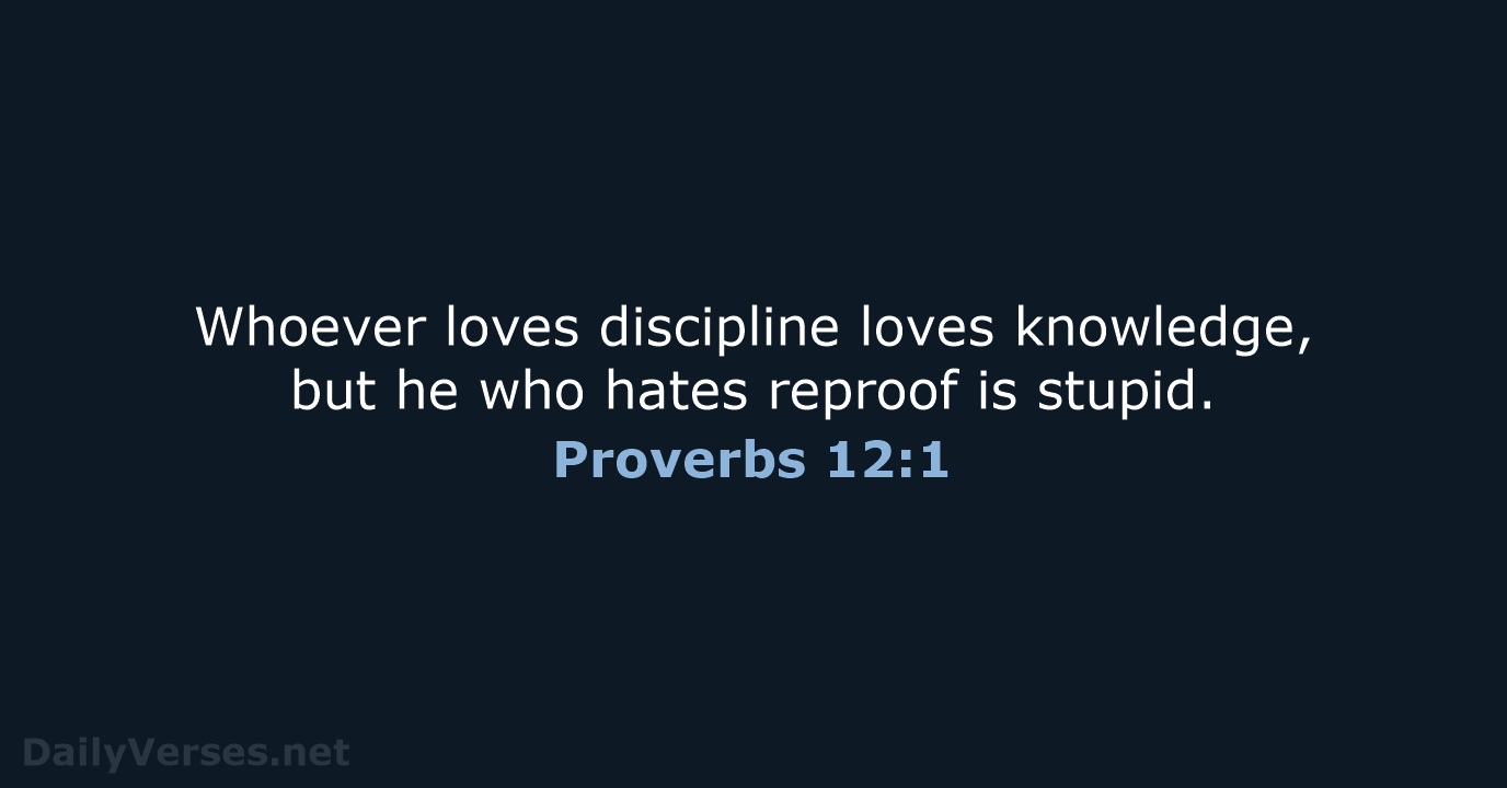 Whoever loves discipline loves knowledge, but he who hates reproof is stupid. Proverbs 12:1