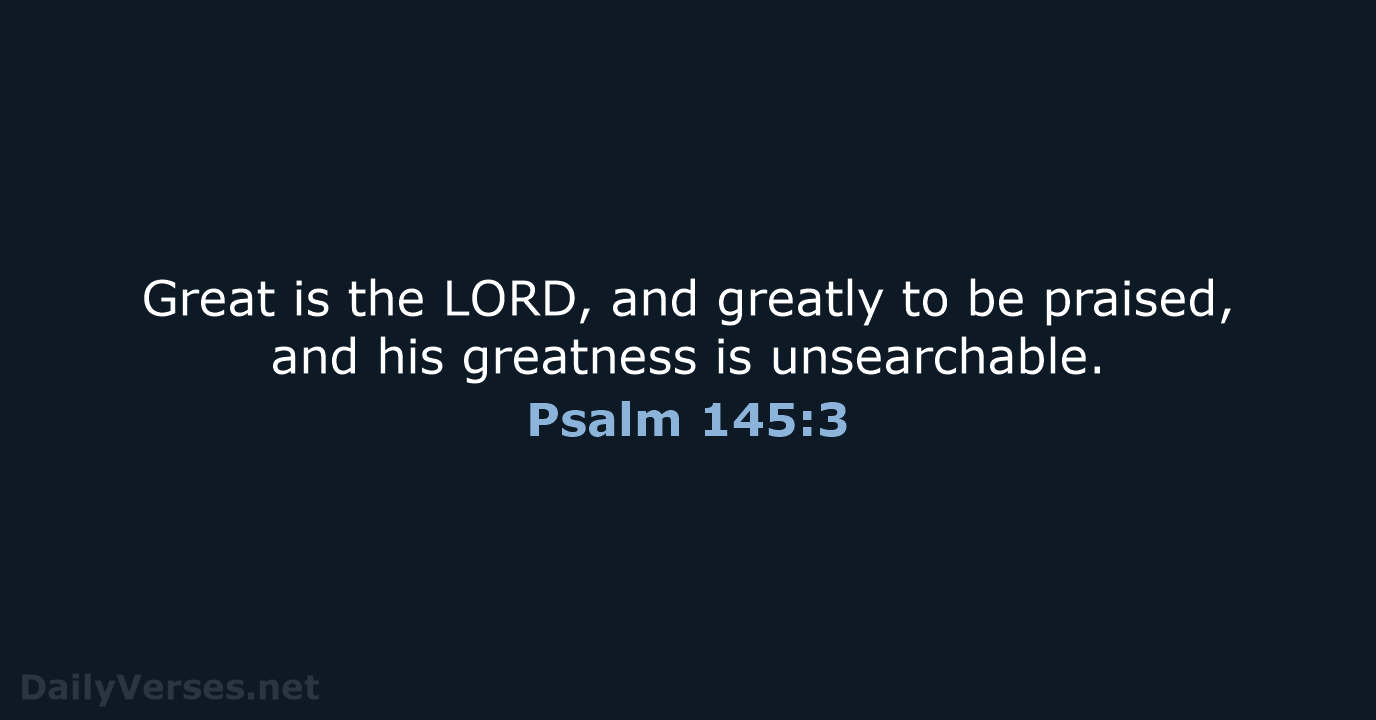 Great is the LORD, and greatly to be praised, and his greatness is unsearchable. Psalm 145:3
