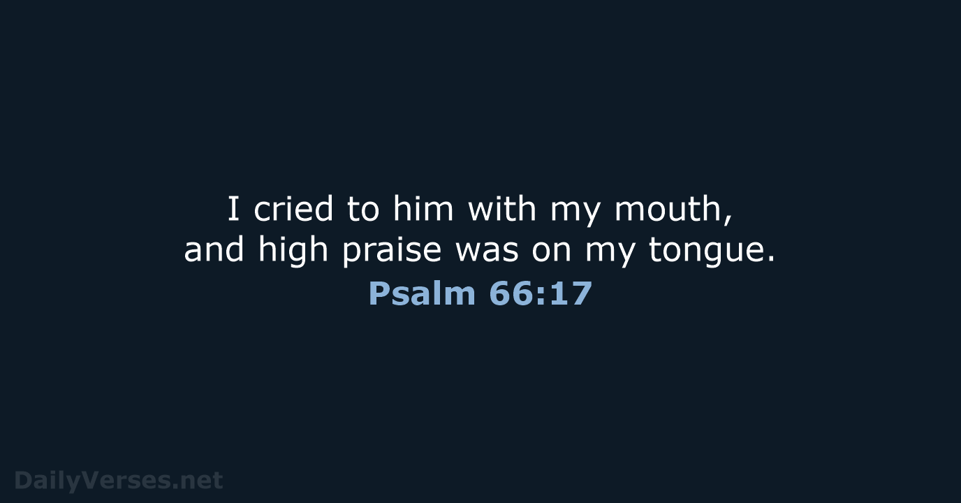 I cried to him with my mouth, and high praise was on my tongue. Psalm 66:17