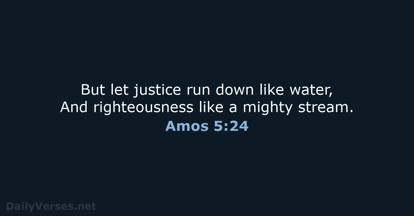 But let justice run down like water, And righteousness like a mighty stream. Amos 5:24