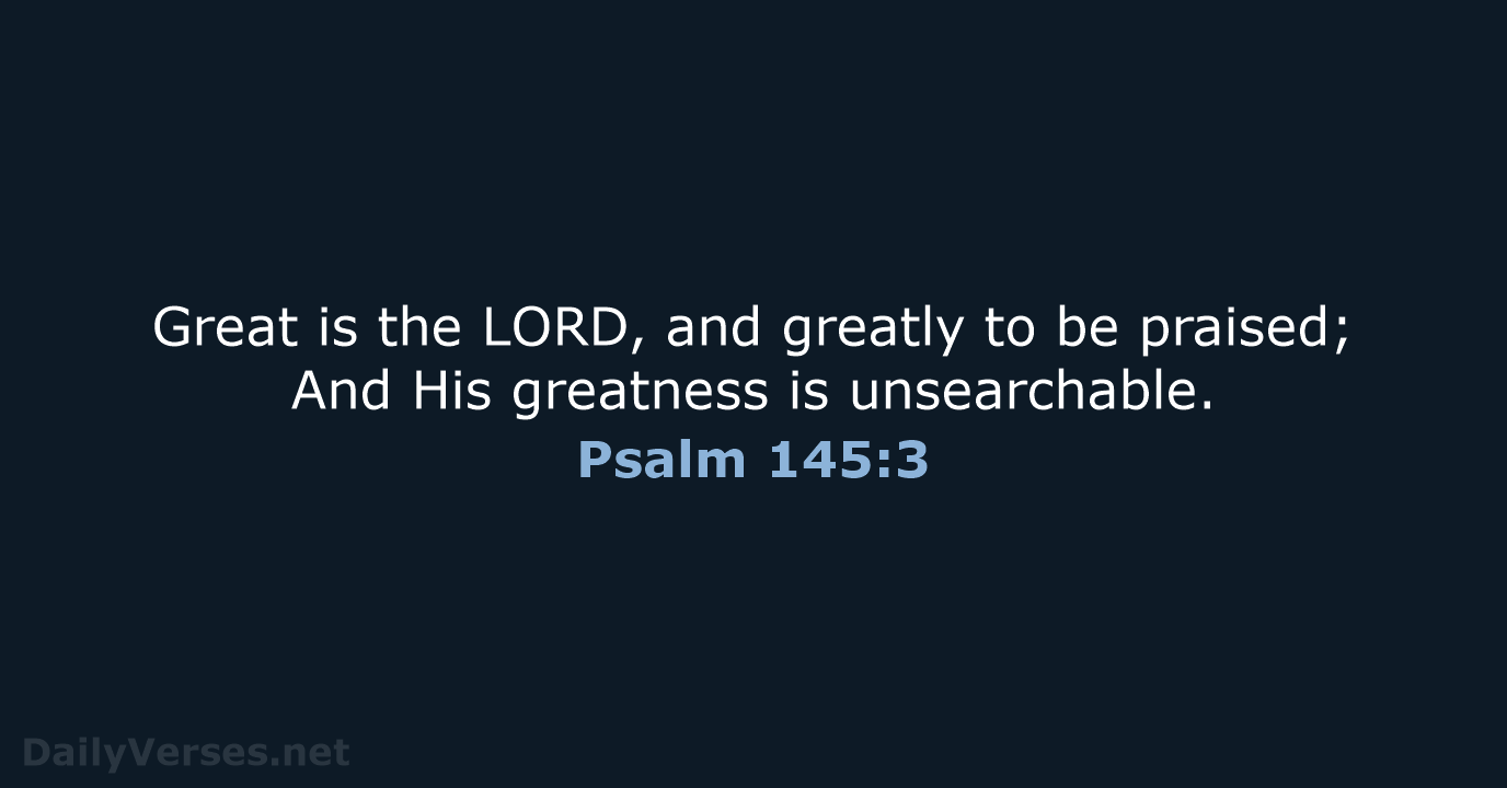 Great is the LORD, and greatly to be praised; And His greatness is unsearchable. Psalm 145:3