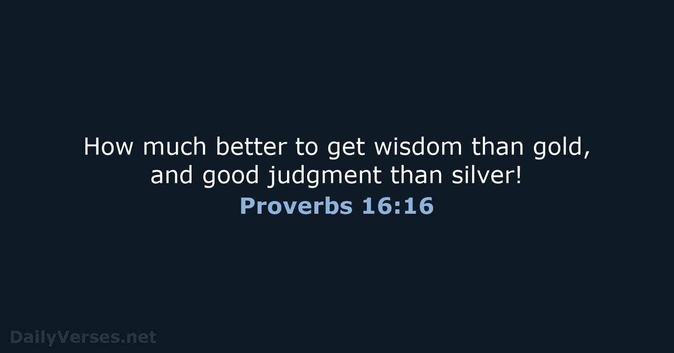 How much better to get wisdom than gold, and good judgment than silver! Proverbs 16:16