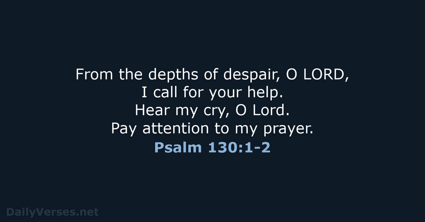 From the depths of despair, O LORD, I call for your help… Psalm 130:1-2