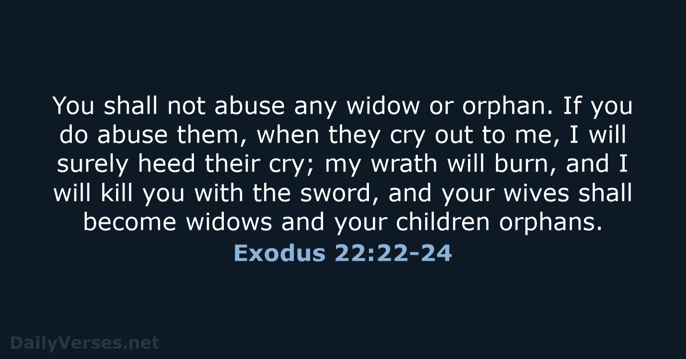 You shall not abuse any widow or orphan. If you do abuse… Exodus 22:22-24