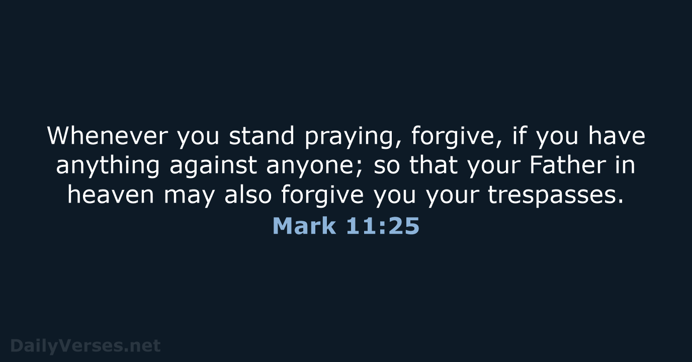 Whenever you stand praying, forgive, if you have anything against anyone; so… Mark 11:25