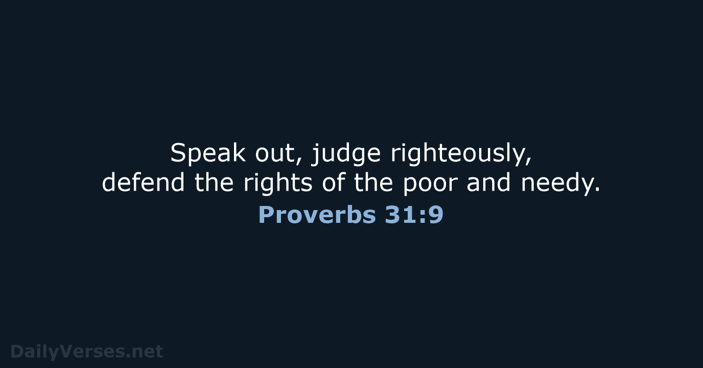 Speak out, judge righteously, defend the rights of the poor and needy. Proverbs 31:9