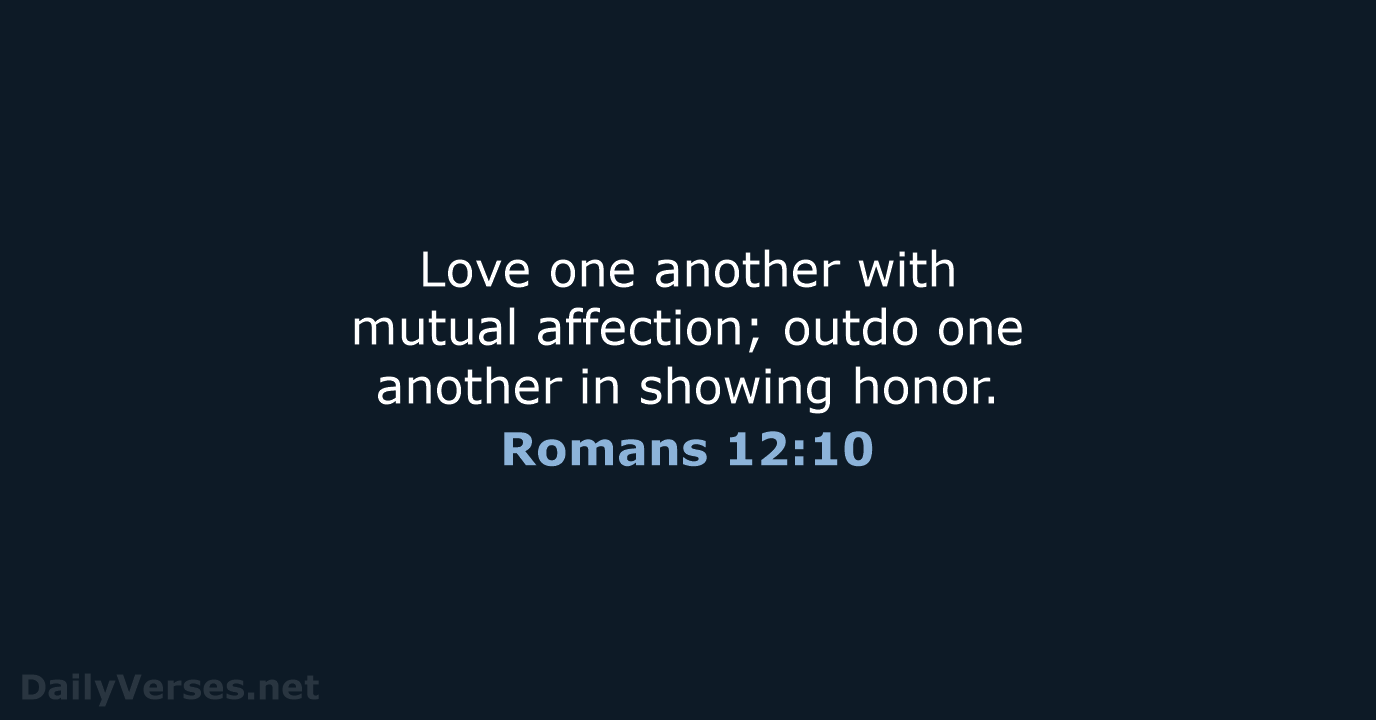 Love one another with mutual affection; outdo one another in showing honor. Romans 12:10