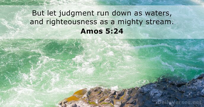 But let judgment run down as waters, and righteousness as a mighty stream. Amos 5:24