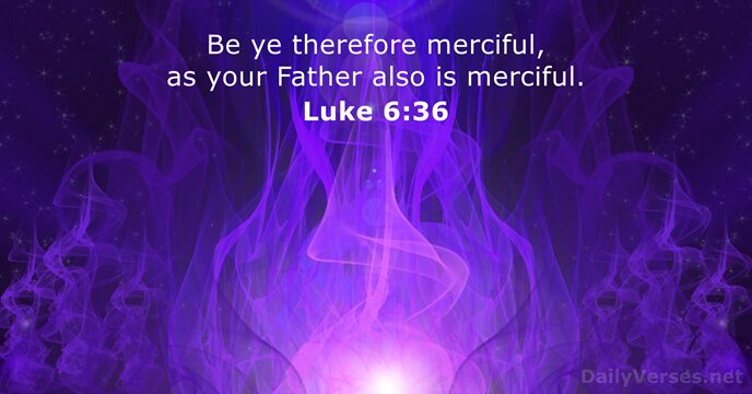 Be ye therefore merciful, as your Father also is merciful. Luke 6:36