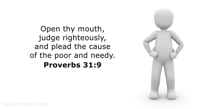 Open thy mouth, judge righteously, and plead the cause of the poor and needy. Proverbs 31:9