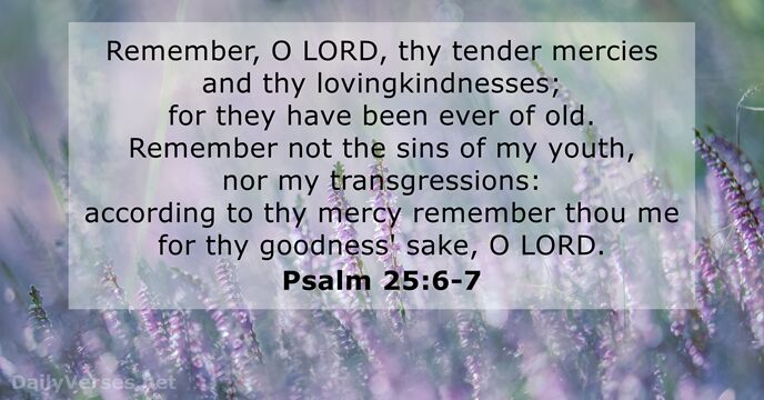 Remember, O LORD, thy tender mercies and thy lovingkindnesses; for they have… Psalm 25:6-7