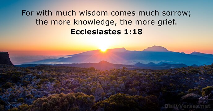 For with much wisdom comes much sorrow; the more knowledge, the more grief. Ecclesiastes 1:18