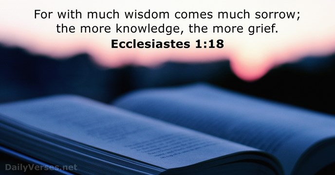 For with much wisdom comes much sorrow; the more knowledge, the more grief. Ecclesiastes 1:18
