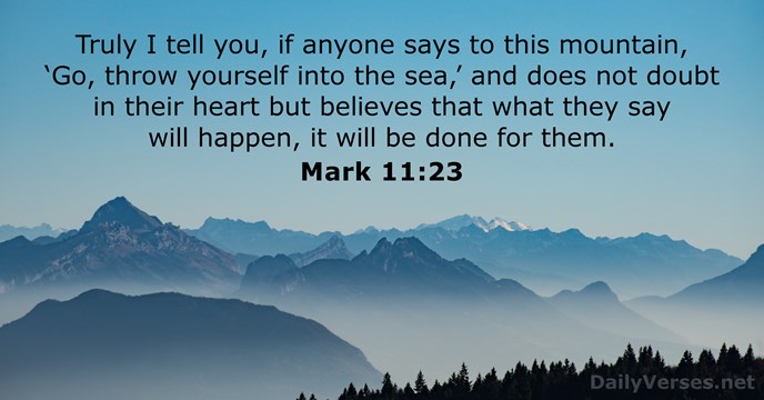 Mark 11:24 Jesus was matter-of-fact: “Embrace this God-life. Really embrace  it, and nothing will be too much for you. This mountain, for instance: Just  say, 'Go jump in the lake'—no shuffling or