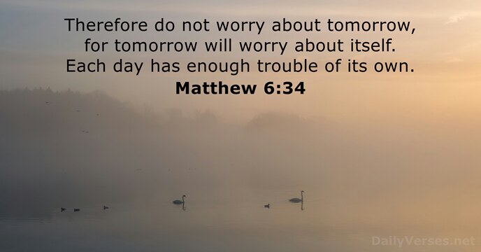 Therefore do not worry about tomorrow, for tomorrow will worry about itself… Matthew 6:34