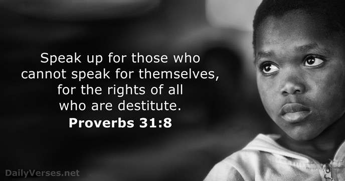 Speak up for those who cannot speak for themselves, for the rights… Proverbs 31:8