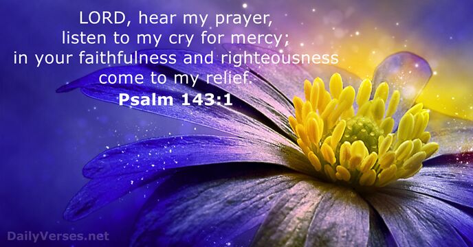 LORD, hear my prayer, listen to my cry for mercy; in your… Psalm 143:1