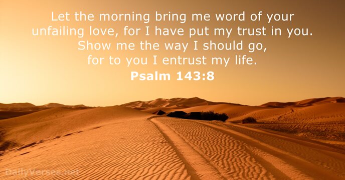 Let the morning bring me word of your unfailing love, for I… Psalm 143:8