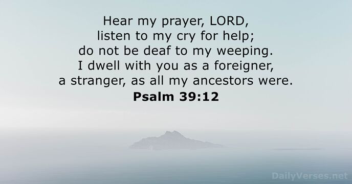 Hear my prayer, LORD, listen to my cry for help; do not… Psalm 39:12