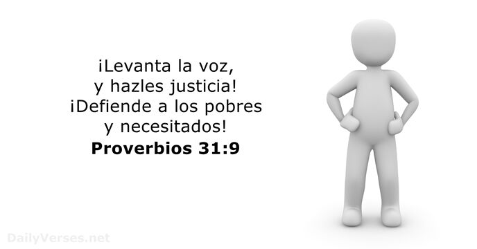 ¡Levanta la voz, y hazles justicia! ¡Defiende a los pobres y necesitados! Proverbios 31:9