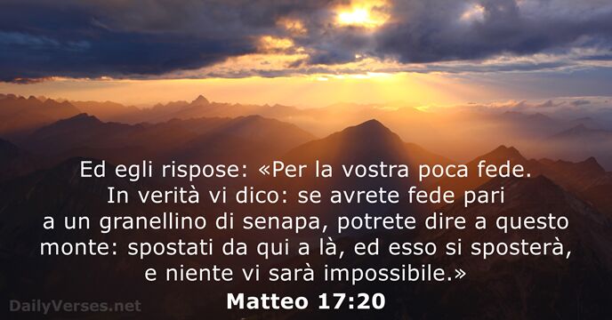 Ed egli rispose: «Per la vostra poca fede. In verità vi dico:… Matteo 17:20