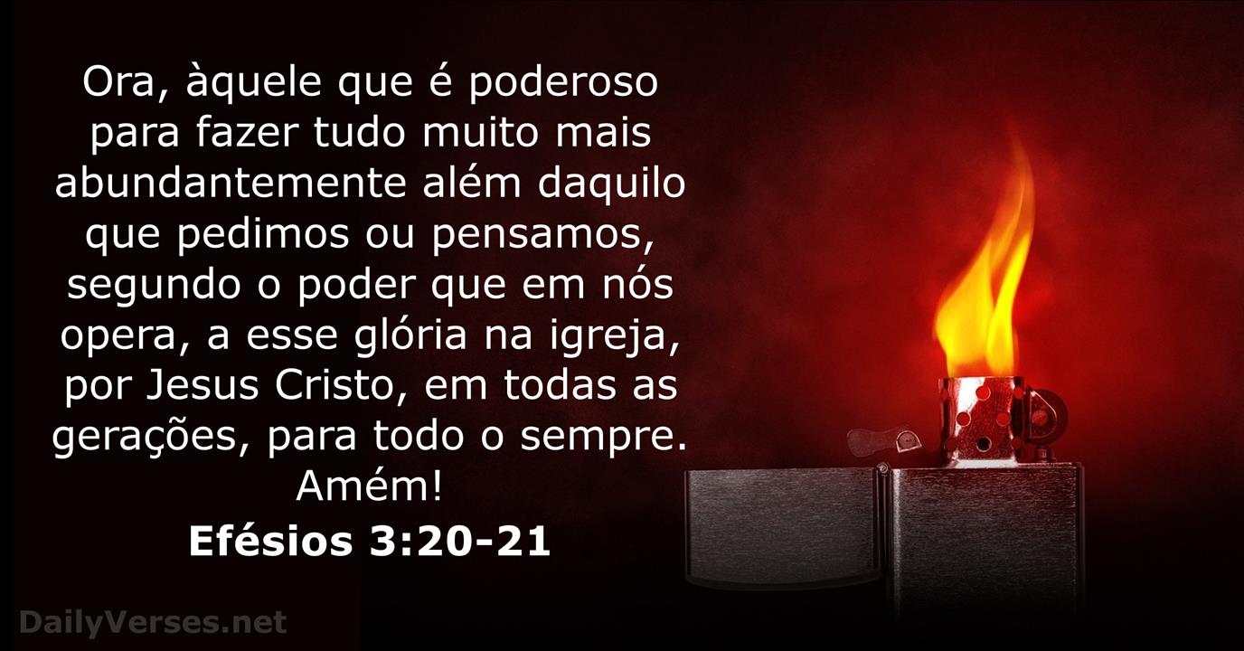 Efésios 3:20-21 Ora, àquele que é poderoso para fazer infinitamente mais do  que tudo quanto pedimos ou pensamos, conforme o seu poder que opera em nós,  a ele seja a glória, na