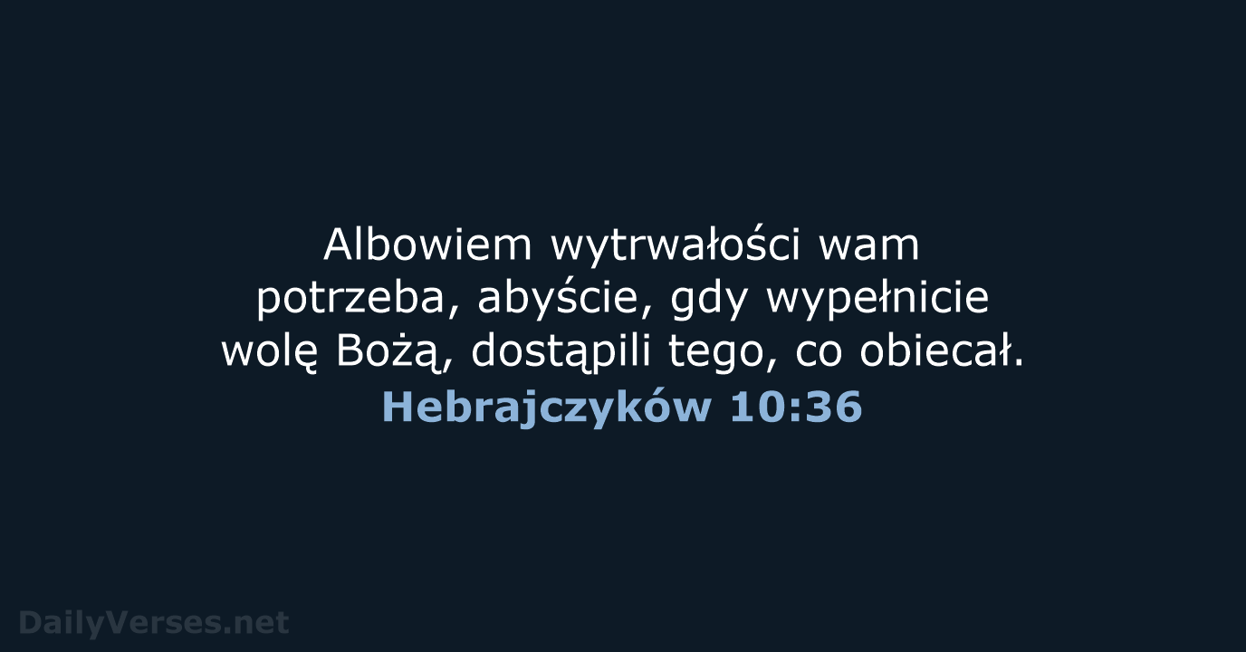 Albowiem wytrwałości wam potrzeba, abyście, gdy wypełnicie wolę Bożą, dostąpili tego, co obiecał. Hebrajczyków 10:36