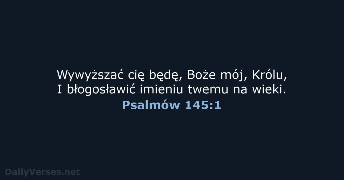 Wywyższać cię będę, Boże mój, Królu, I błogosławić imieniu twemu na wieki. Psalmów 145:1