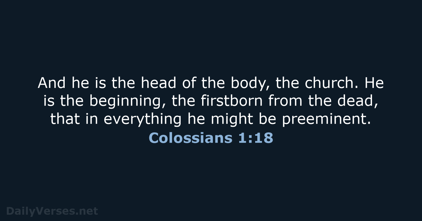 And he is the head of the body, the church. He is… Colossians 1:18