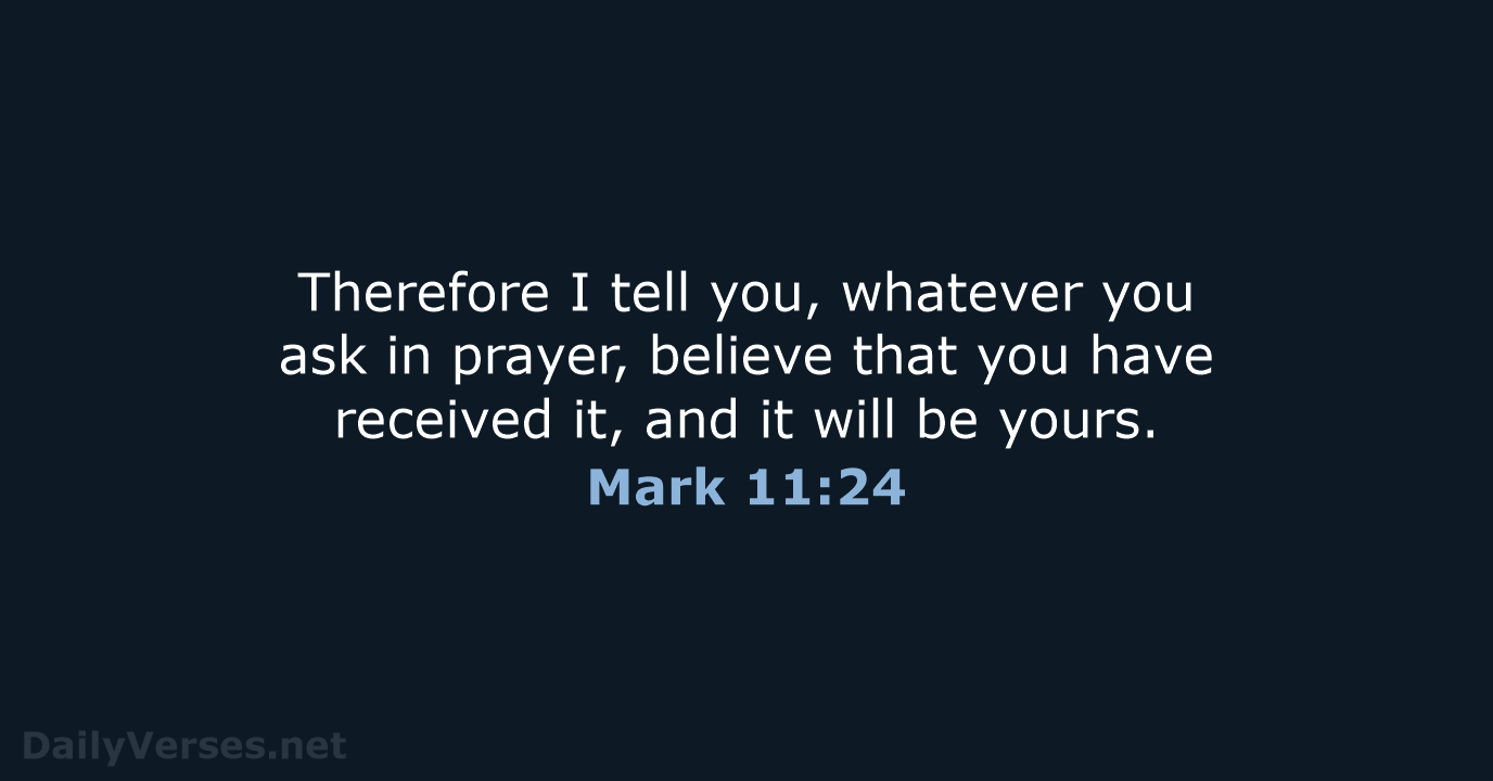 Mark 11:24 Therefore I tell you, whatever you ask in prayer, believe that  you have received it, and it will be yours., English Standard Version 2016  (ESV)