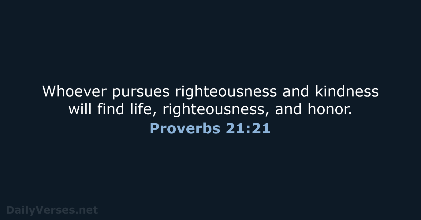 Whoever pursues righteousness and kindness will find life, righteousness, and honor. Proverbs 21:21
