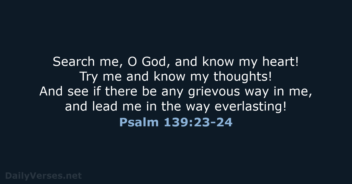 Search me, O God, and know my heart! Try me and know… Psalm 139:23-24