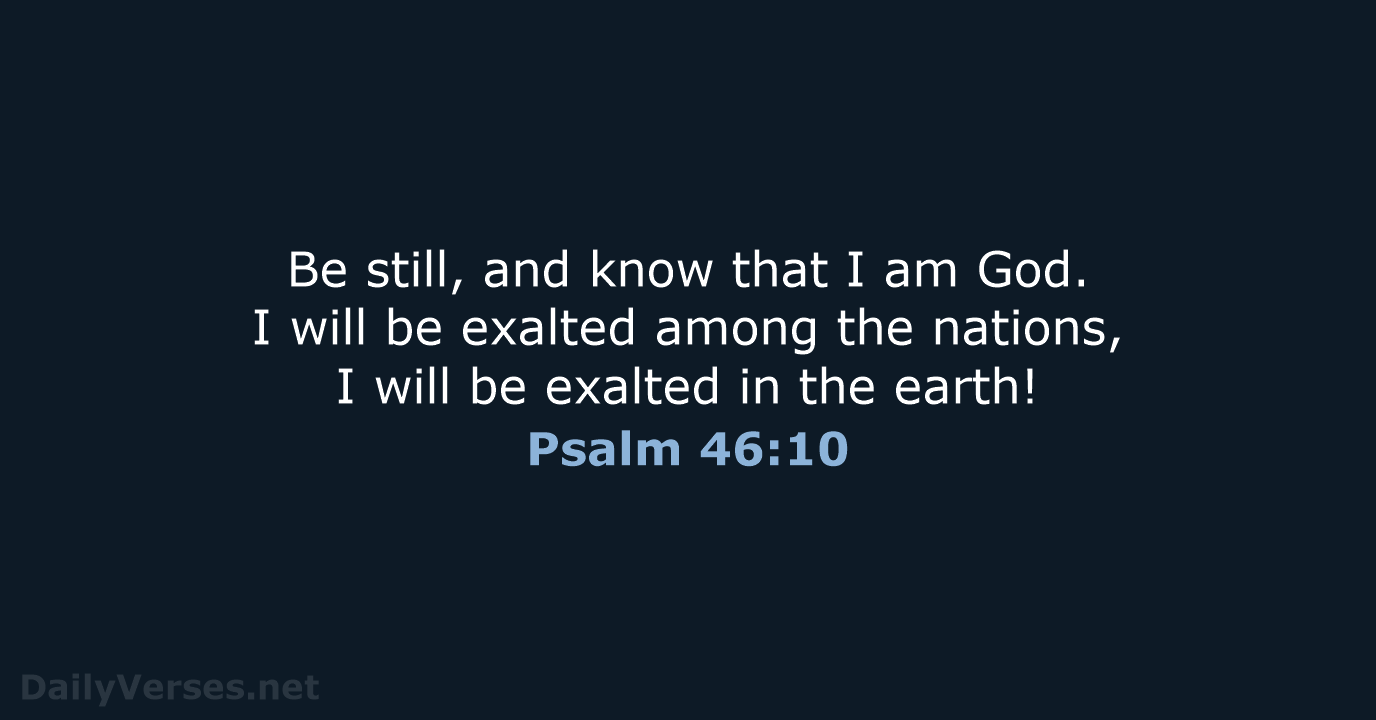 Be still, and know that I am God. I will be exalted… Psalm 46:10