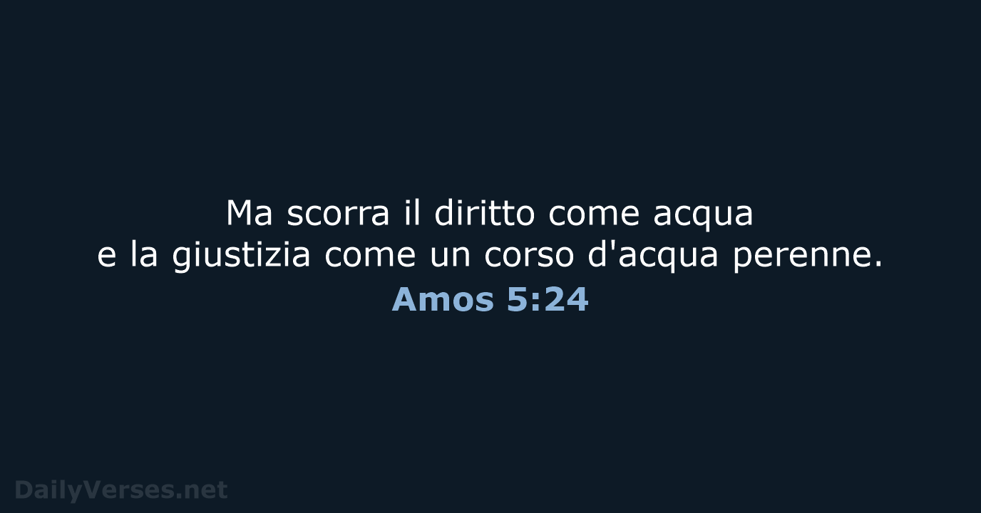 Ma scorra il diritto come acqua e la giustizia come un corso d'acqua perenne. Amos 5:24