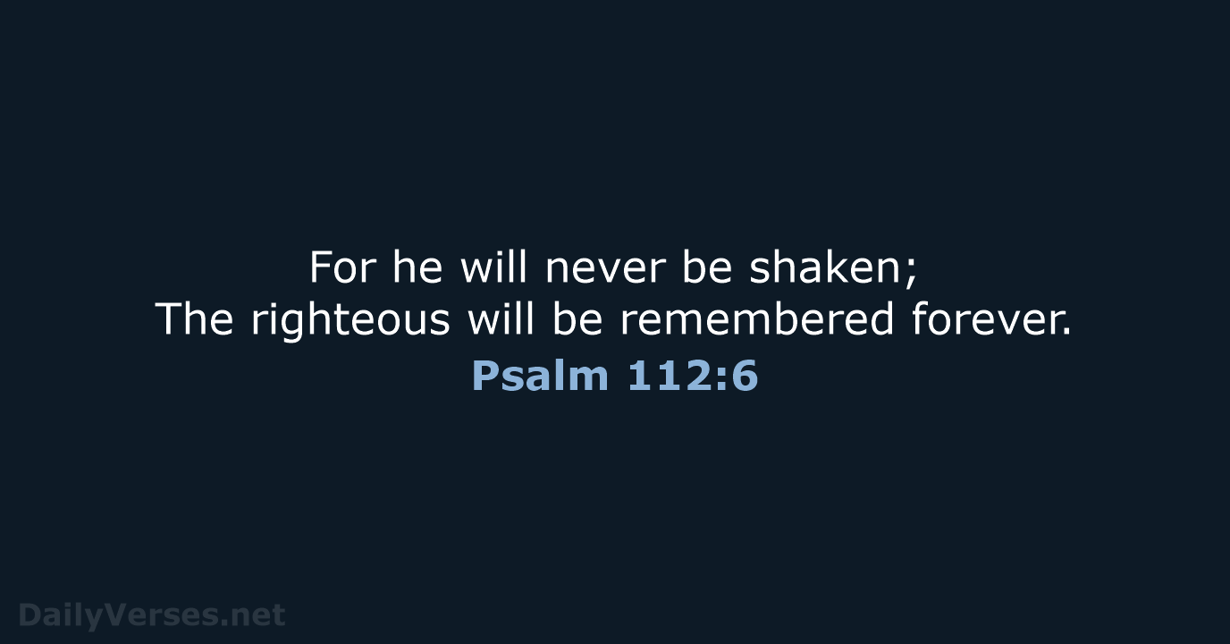 For he will never be shaken; The righteous will be remembered forever. Psalm 112:6