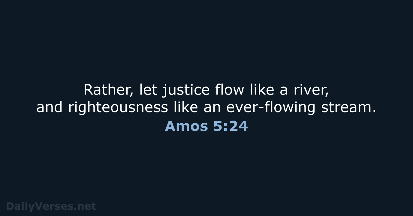 Rather, let justice flow like a river, and righteousness like an ever-flowing stream. Amos 5:24