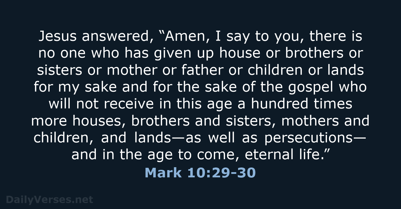 Jesus answered, “Amen, I say to you, there is no one who… Mark 10:29-30