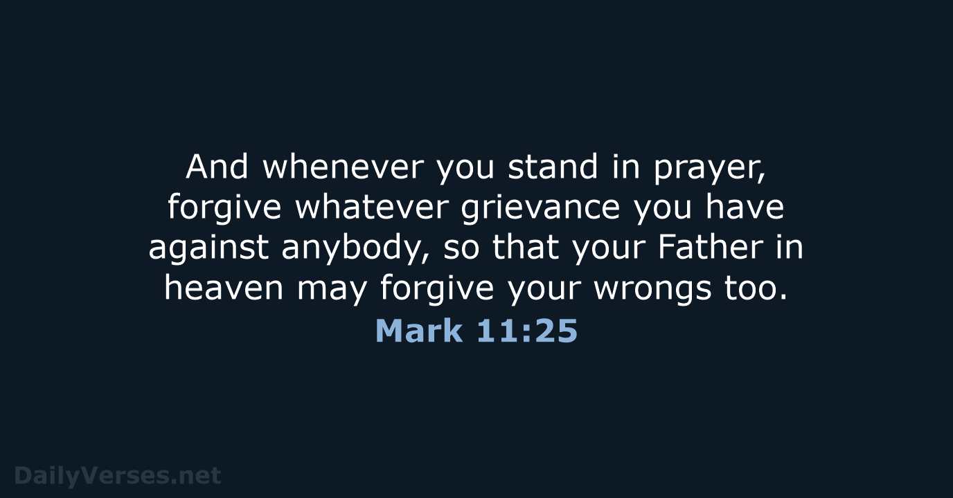 And whenever you stand in prayer, forgive whatever grievance you have against… Mark 11:25