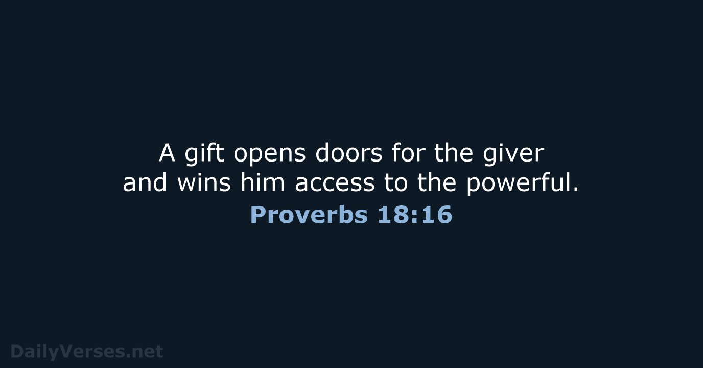 A gift opens doors for the giver and wins him access to the powerful. Proverbs 18:16