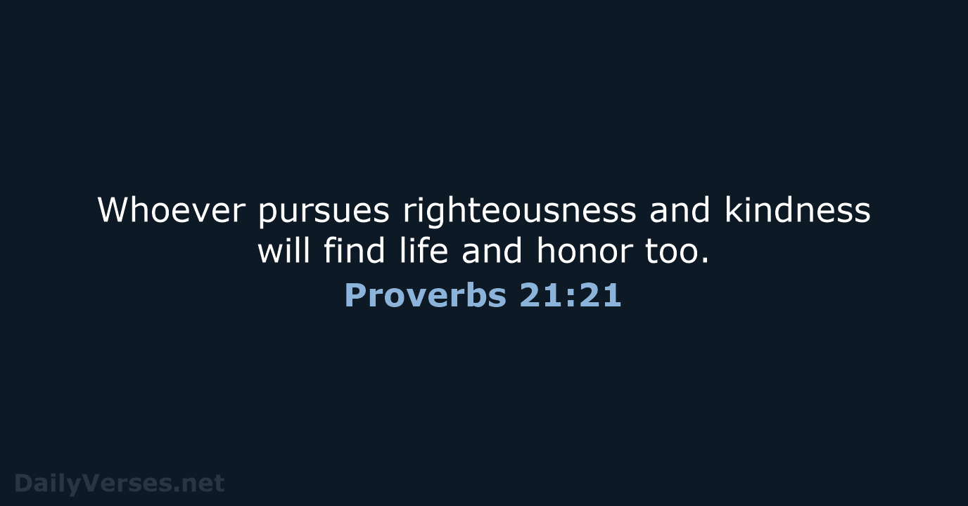 Whoever pursues righteousness and kindness will find life and honor too. Proverbs 21:21
