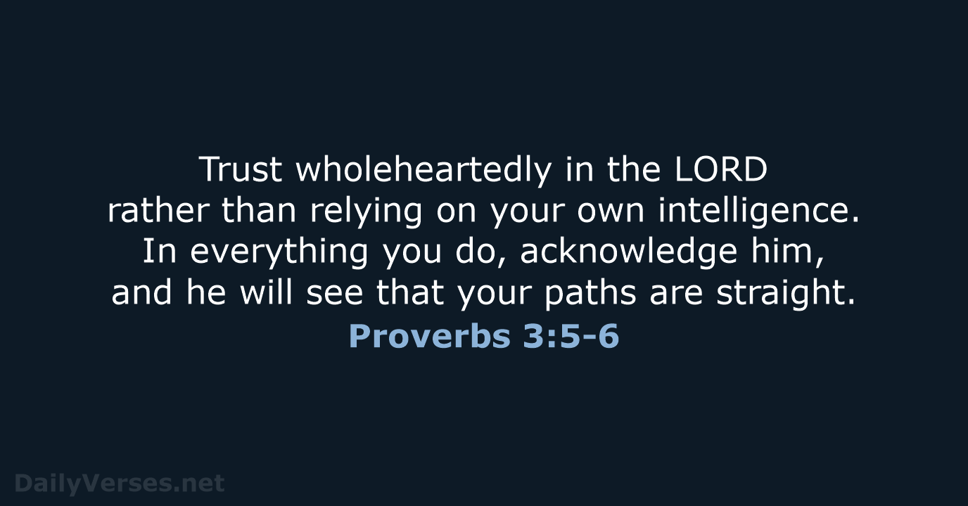 Trust wholeheartedly in the LORD rather than relying on your own intelligence… Proverbs 3:5-6