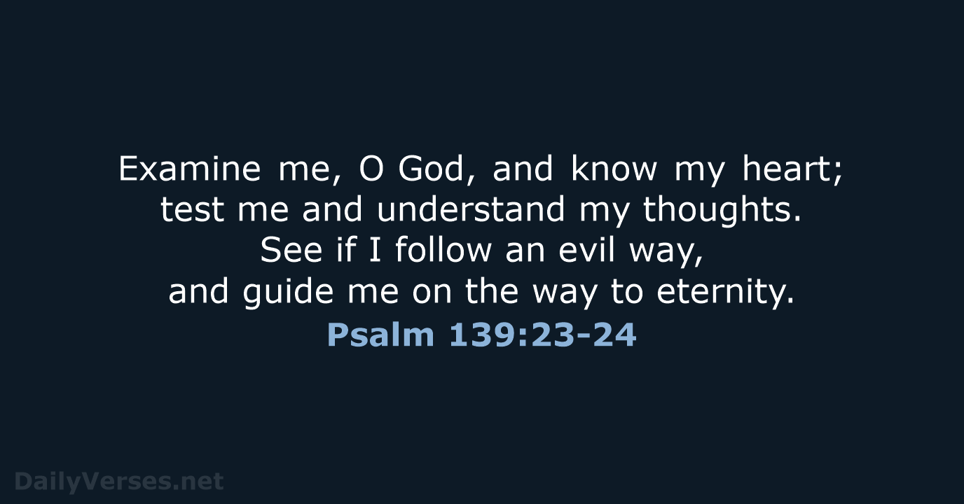 Examine me, O God, and know my heart; test me and understand my… Psalm 139:23-24