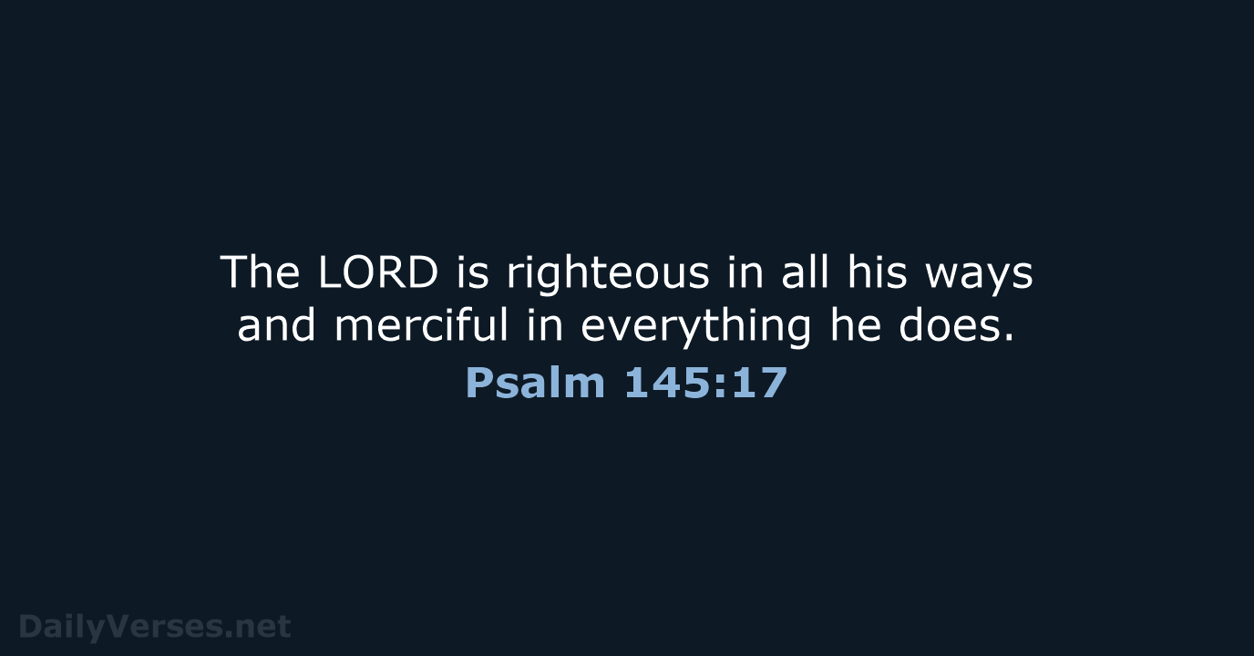 The LORD is righteous in all his ways and merciful in everything he does. Psalm 145:17