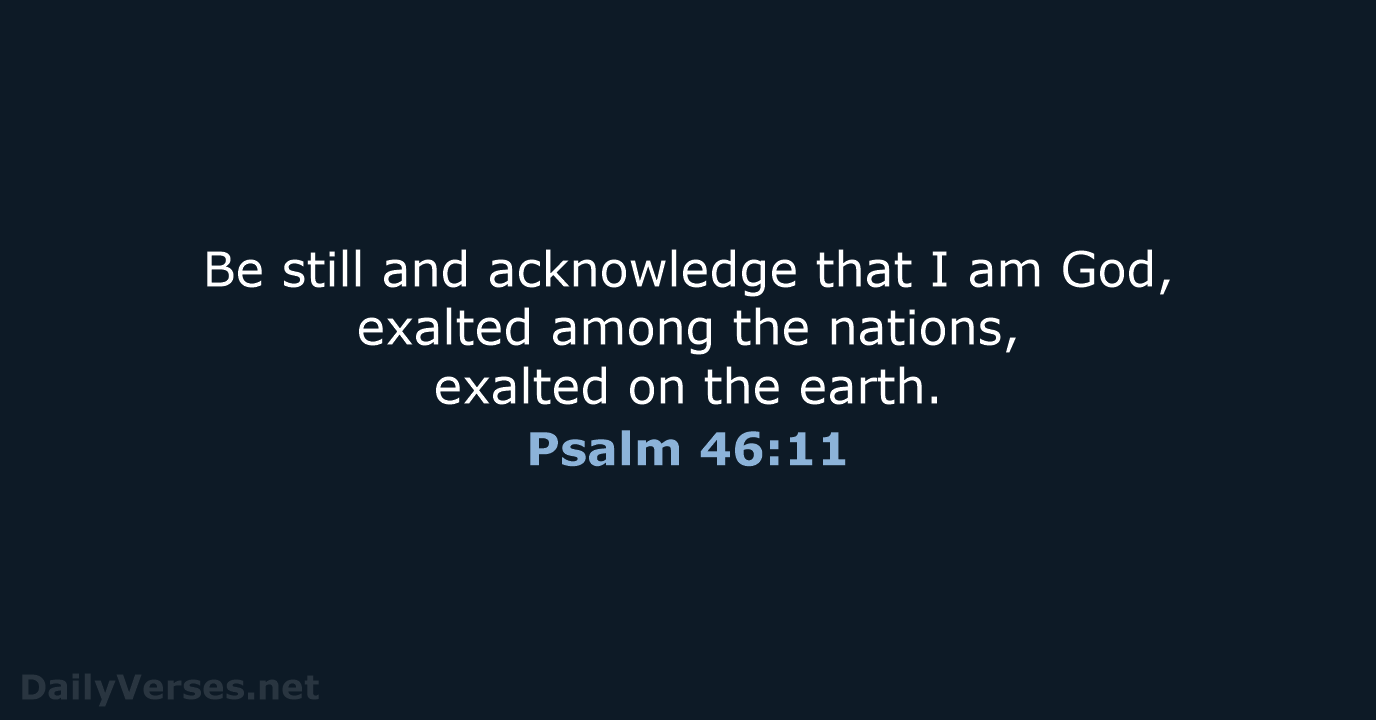 Be still and acknowledge that I am God, exalted among the nations… Psalm 46:11